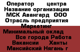 Оператор Call-центра › Название организации ­ МСК Авангард, ООО › Отрасль предприятия ­ Маркетинг › Минимальный оклад ­ 30 000 - Все города Работа » Вакансии   . Ханты-Мансийский,Нягань г.
